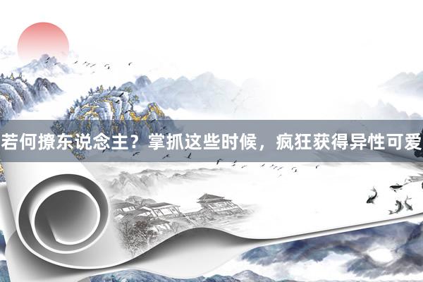 若何撩东说念主？掌抓这些时候，疯狂获得异性可爱