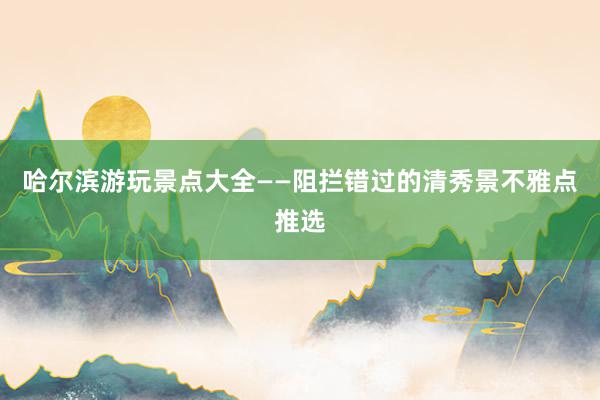 哈尔滨游玩景点大全——阻拦错过的清秀景不雅点推选