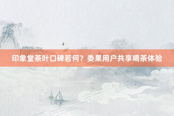 印象堂茶叶口碑若何？委果用户共享喝茶体验