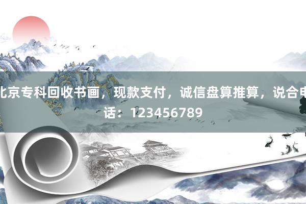 北京专科回收书画，现款支付，诚信盘算推算，说合电话：123456789